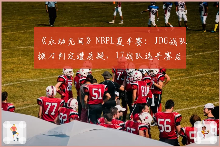 《永劫无间》NBPL夏季赛：JDG战队振刀判定遭质疑，17战队选手赛后激情对线