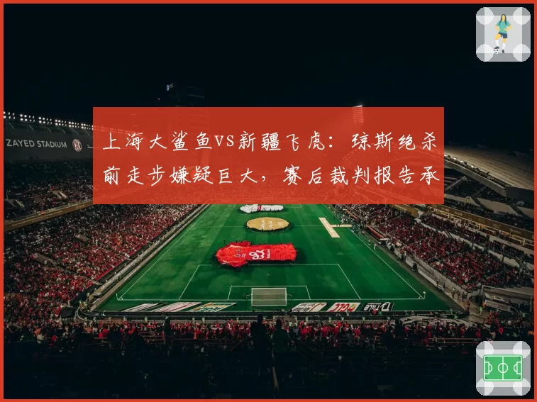 上海大鲨鱼vs新疆飞虎：琼斯绝杀前走步嫌疑巨大，赛后裁判报告承认误判