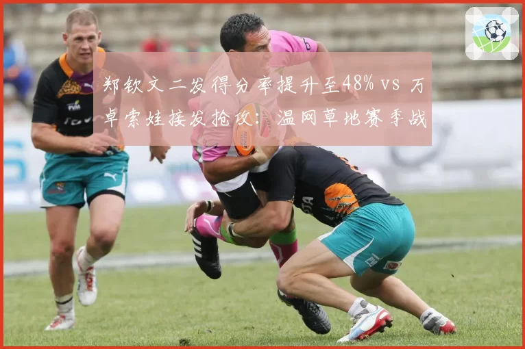 郑钦文二发得分率提升至48% vs 万卓索娃接发抢攻:温网草地赛季战术适配度