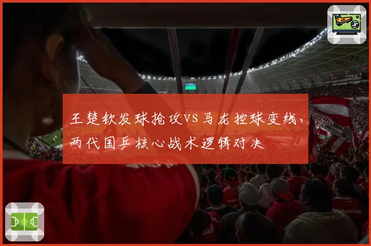 王楚钦发球抢攻vs马龙控球变线,两代国乒核心战术逻辑对决