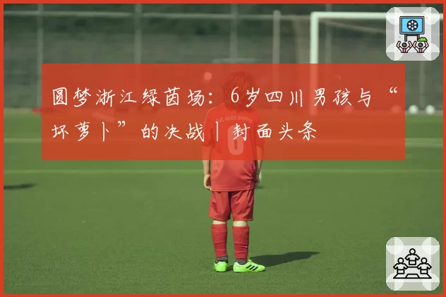 圆梦浙江绿茵场：6岁四川男孩与“坏萝卜”的决战丨封面头条