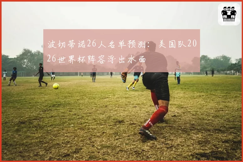 波切蒂诺26人名单预测：美国队2026世界杯阵容浮出水面