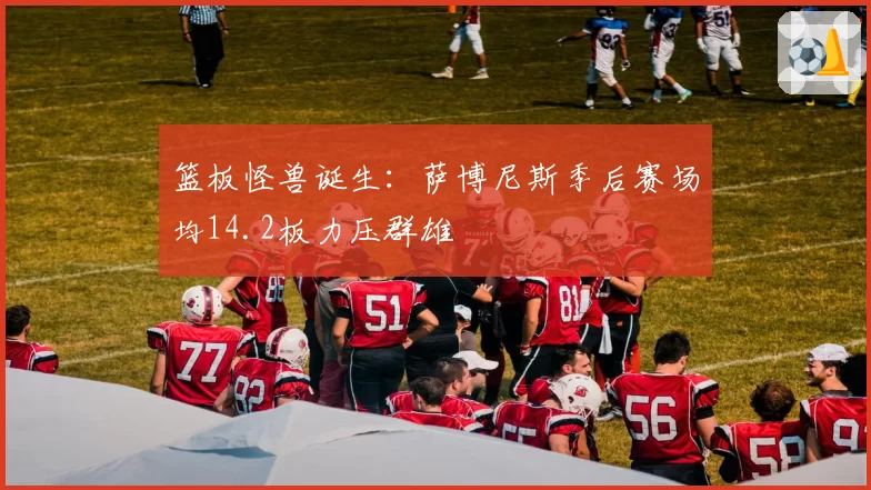 篮板怪兽诞生:萨博尼斯季后赛场均14.2板力压群雄