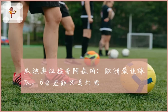 瓜迪奥拉猛夸阿森纳:欧洲最佳球队,6分差距只是幻觉