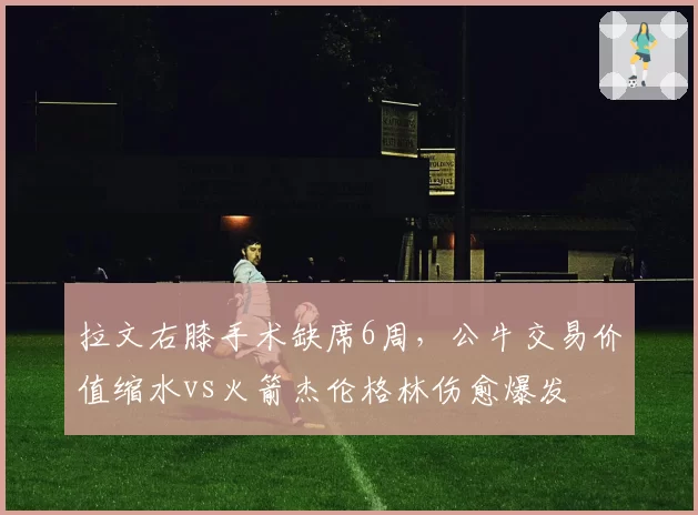 拉文右膝手术缺席6周，公牛交易价值缩水vs火箭杰伦格林伤愈爆发