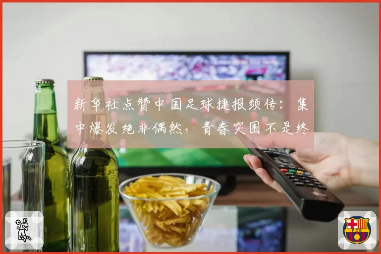 新华社点赞中国足球捷报频传：集中爆发绝非偶然，青春突围不是终点
