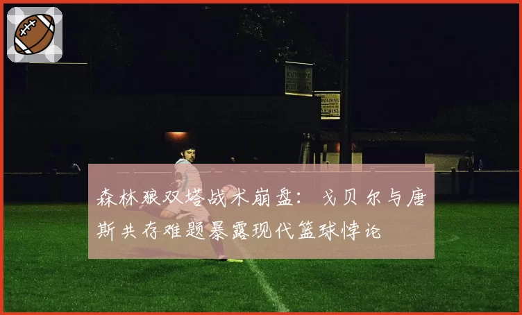 森林狼双塔战术崩盘：戈贝尔与唐斯共存难题暴露现代篮球悖论