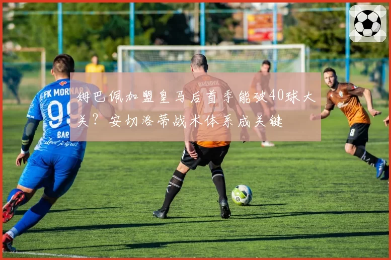 姆巴佩加盟皇马后首季能破40球大关？安切洛蒂战术体系成关键