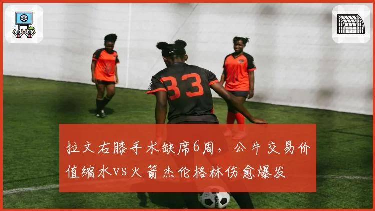 拉文右膝手术缺席6周，公牛交易价值缩水vs火箭杰伦格林伤愈爆发