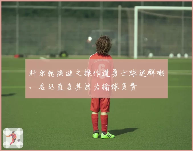 科尔轮换谜之操作遭勇士球迷群嘲，名记直言其该为输球负责