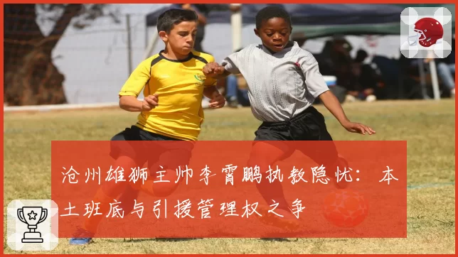 沧州雄狮主帅李霄鹏执教隐忧：本土班底与引援管理权之争