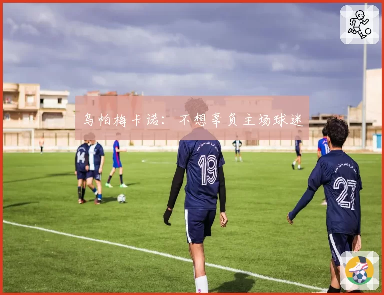 乌帕梅卡诺:不想辜负主场球迷