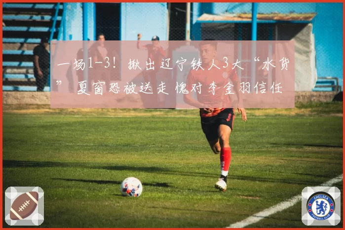 一场1-3！揪出辽宁铁人3大“水货” 夏窗恐被送走 愧对李金羽信任