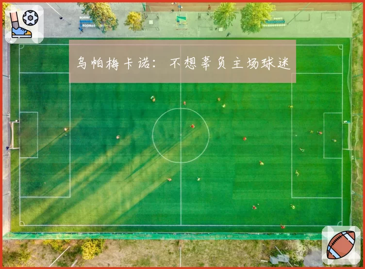 乌帕梅卡诺:不想辜负主场球迷