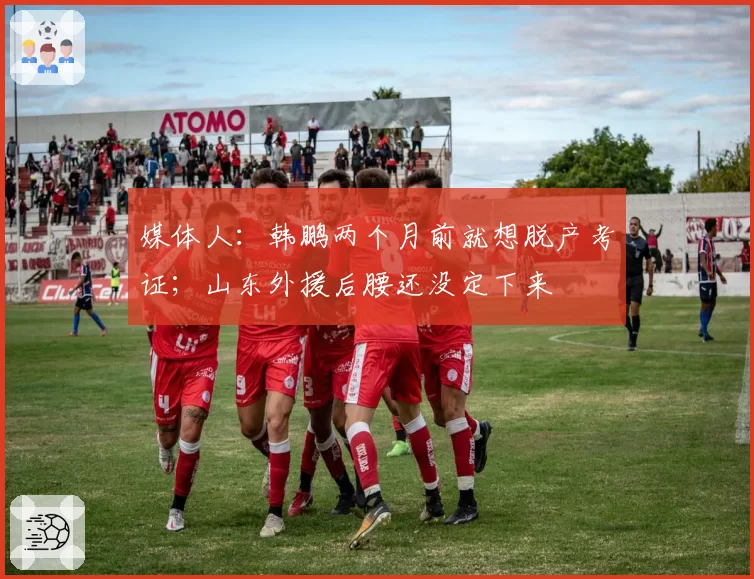 媒体人：韩鹏两个月前就想脱产考证；山东外援后腰还没定下来