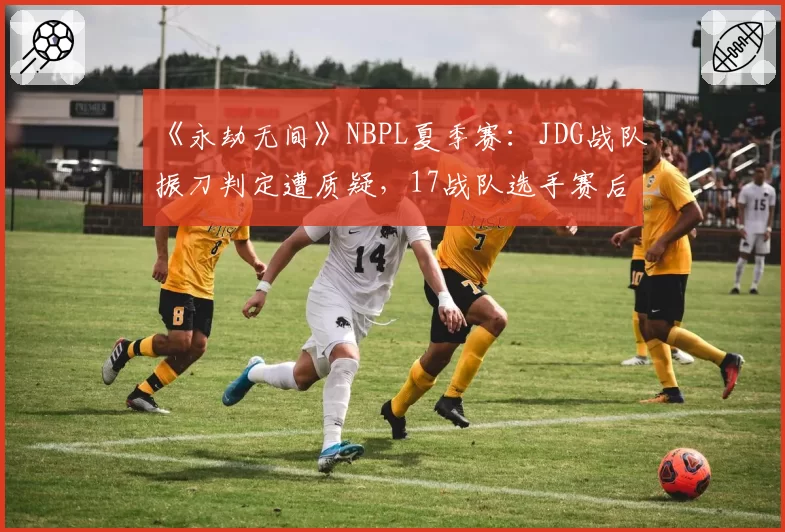《永劫无间》NBPL夏季赛：JDG战队振刀判定遭质疑，17战队选手赛后激情对线