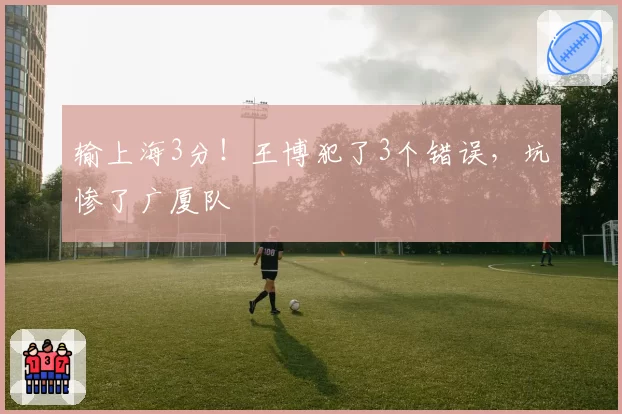 输上海3分！王博犯了3个错误，坑惨了广厦队