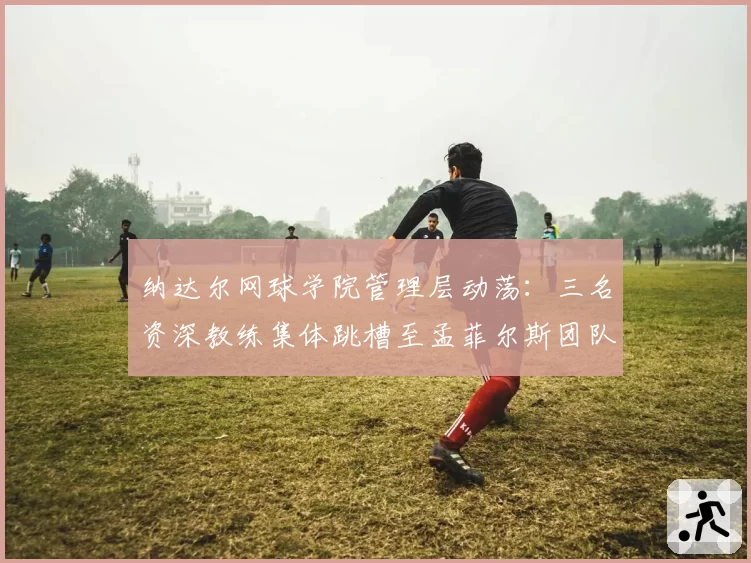 纳达尔网球学院管理层动荡：三名资深教练集体跳槽至孟菲尔斯团队