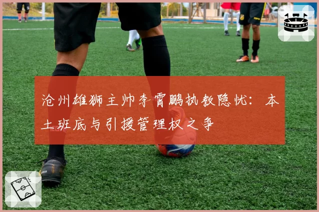沧州雄狮主帅李霄鹏执教隐忧：本土班底与引援管理权之争