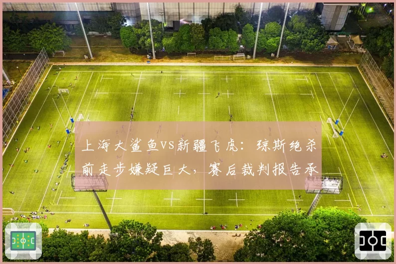 上海大鲨鱼vs新疆飞虎：琼斯绝杀前走步嫌疑巨大，赛后裁判报告承认误判