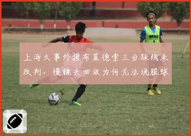 上海久事外援布莱德索三分踩线未改判,慢镜头回放为何无法说服球迷?