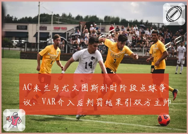 AC米兰与尤文图斯补时阶段点球争议，VAR介入后判罚结果引双方主帅赛后激烈交锋