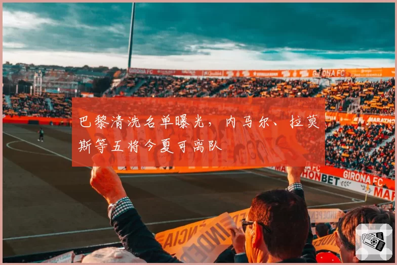 巴黎清洗名单曝光，内马尔、拉莫斯等五将今夏可离队