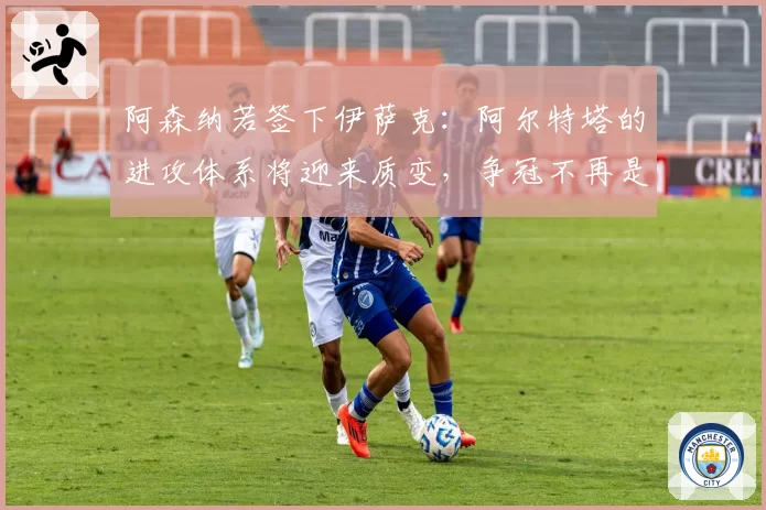 阿森纳若签下伊萨克：阿尔特塔的进攻体系将迎来质变，争冠不再是梦
