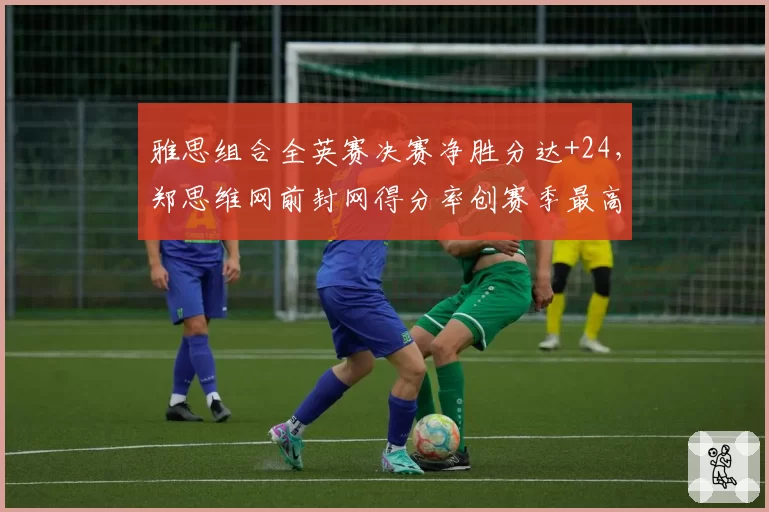 雅思组合全英赛决赛净胜分达+24，郑思维网前封网得分率创赛季最高