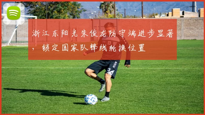 浙江东阳光朱俊龙防守端进步显著，锁定国家队锋线轮换位置