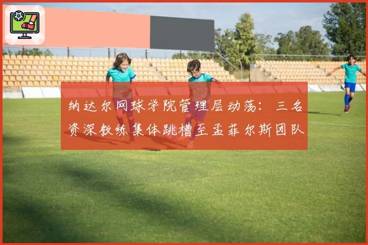 纳达尔网球学院管理层动荡：三名资深教练集体跳槽至孟菲尔斯团队