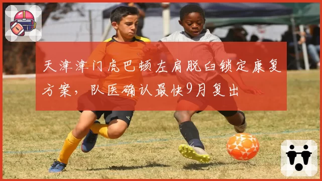天津津门虎巴顿左肩脱臼锁定康复方案，队医确认最快9月复出