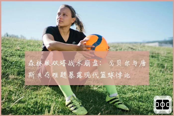 森林狼双塔战术崩盘：戈贝尔与唐斯共存难题暴露现代篮球悖论