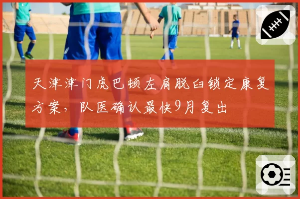 天津津门虎巴顿左肩脱臼锁定康复方案，队医确认最快9月复出