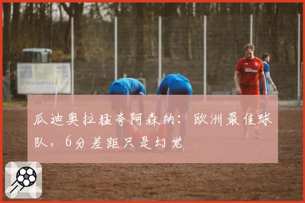 瓜迪奥拉猛夸阿森纳:欧洲最佳球队,6分差距只是幻觉