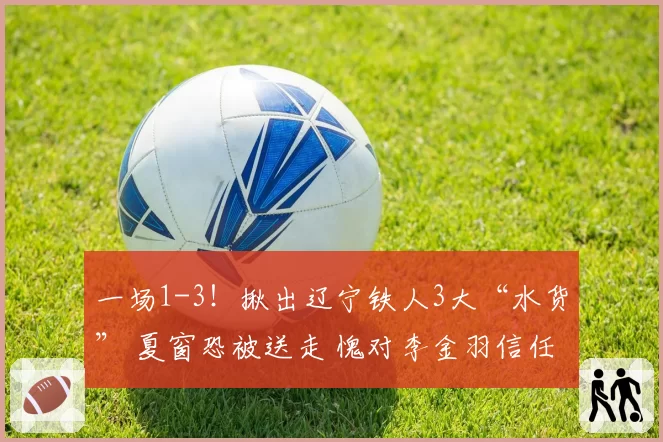 一场1-3！揪出辽宁铁人3大“水货” 夏窗恐被送走 愧对李金羽信任