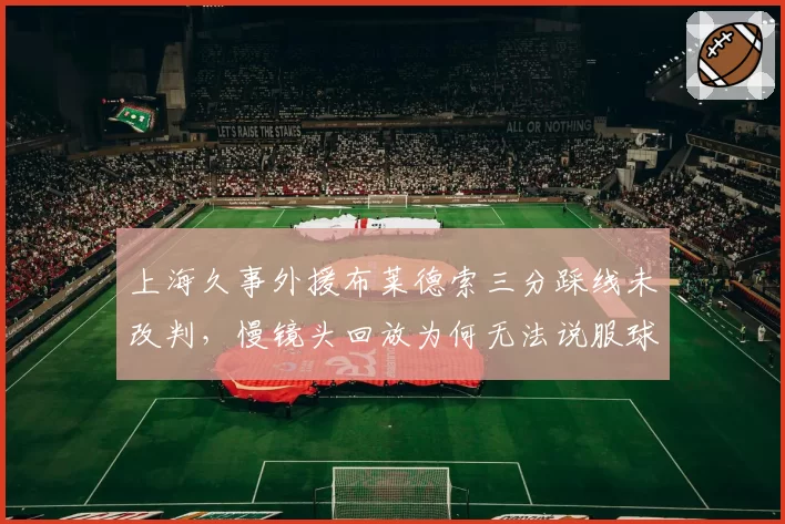 上海久事外援布莱德索三分踩线未改判,慢镜头回放为何无法说服球迷?